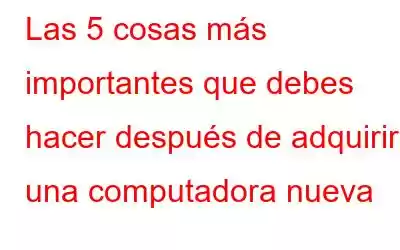 Las 5 cosas más importantes que debes hacer después de adquirir una computadora nueva