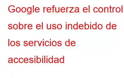 Google refuerza el control sobre el uso indebido de los servicios de accesibilidad