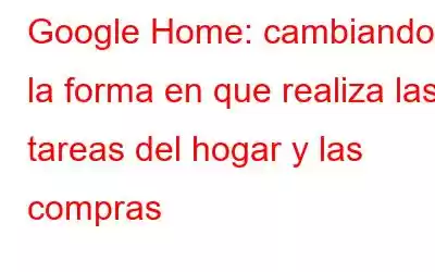 Google Home: cambiando la forma en que realiza las tareas del hogar y las compras