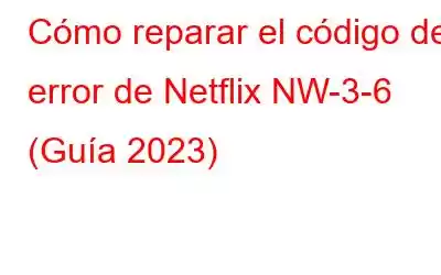 Cómo reparar el código de error de Netflix NW-3-6 (Guía 2023)