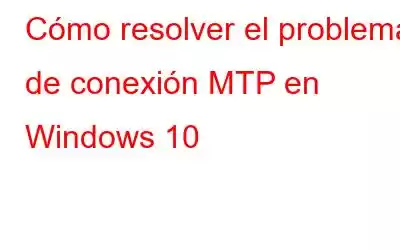 Cómo resolver el problema de conexión MTP en Windows 10