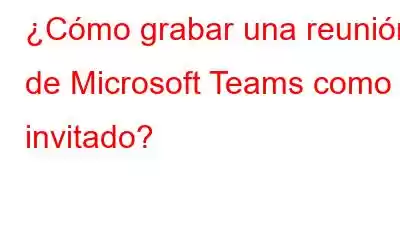 ¿Cómo grabar una reunión de Microsoft Teams como invitado?