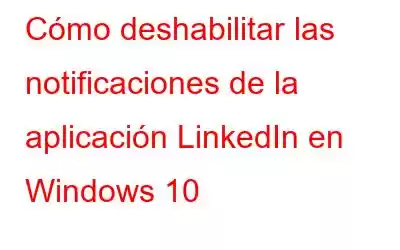 Cómo deshabilitar las notificaciones de la aplicación LinkedIn en Windows 10