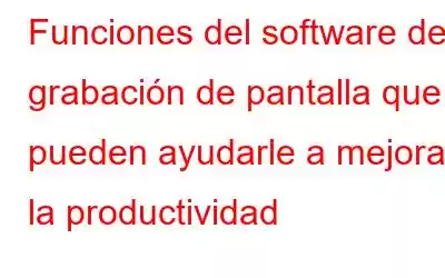 Funciones del software de grabación de pantalla que pueden ayudarle a mejorar la productividad