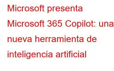 Microsoft presenta Microsoft 365 Copilot: una nueva herramienta de inteligencia artificial