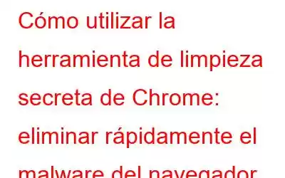 Cómo utilizar la herramienta de limpieza secreta de Chrome: eliminar rápidamente el malware del navegador