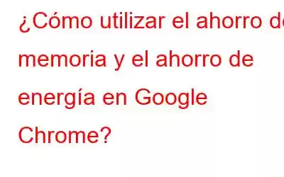 ¿Cómo utilizar el ahorro de memoria y el ahorro de energía en Google Chrome?