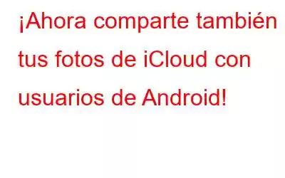 ¡Ahora comparte también tus fotos de iCloud con usuarios de Android!