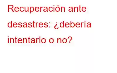 Recuperación ante desastres: ¿debería intentarlo o no?