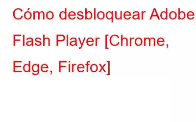 Cómo desbloquear Adobe Flash Player [Chrome, Edge, Firefox]