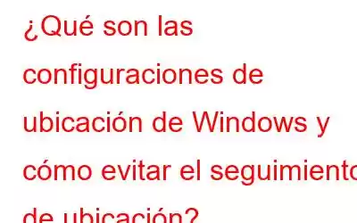 ¿Qué son las configuraciones de ubicación de Windows y cómo evitar el seguimiento de ubicación?