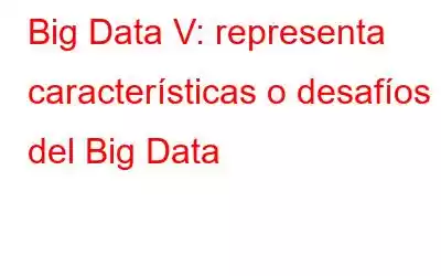 Big Data V: representa características o desafíos del Big Data