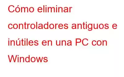 Cómo eliminar controladores antiguos e inútiles en una PC con Windows