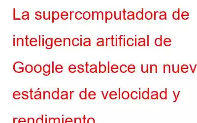 La supercomputadora de inteligencia artificial de Google establece un nuevo estándar de velocidad y rendimiento